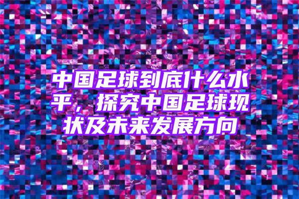 中国足球到底什么水平，探究中国足球现状及未来发展方向