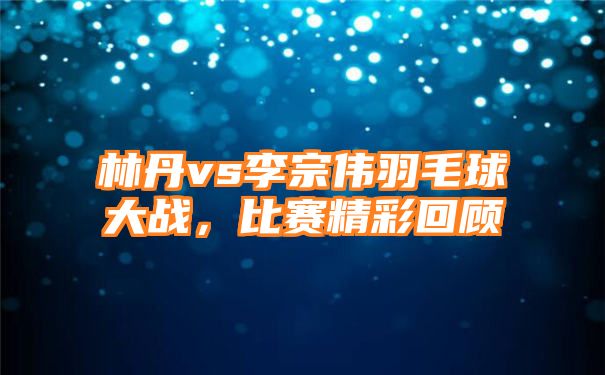 林丹vs李宗伟羽毛球大战，比赛精彩回顾