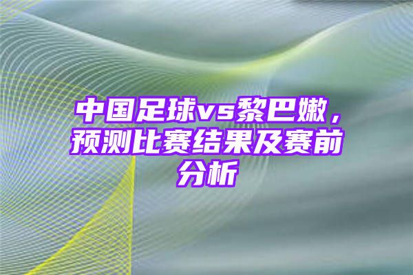 中国足球vs黎巴嫩，预测比赛结果及赛前分析