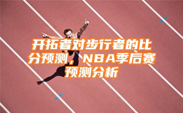 开拓者对步行者的比分预测，NBA季后赛预测分析