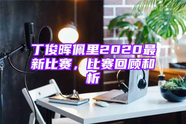 丁俊晖佩里2020最新比赛，比赛回顾和析