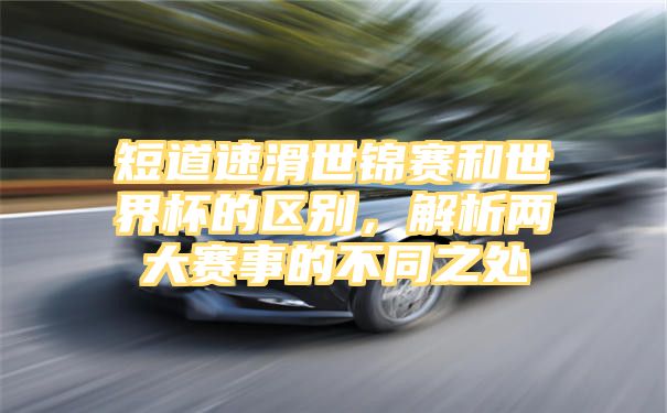 短道速滑世锦赛和世界杯的区别，解析两大赛事的不同之处