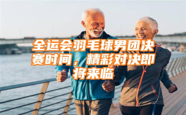 全运会羽毛球男团决赛时间，精彩对决即将来临