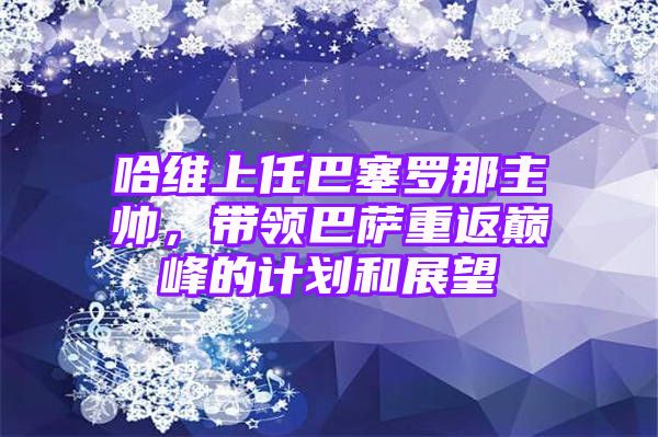 哈维上任巴塞罗那主帅，带领巴萨重返巅峰的计划和展望