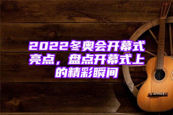 2022冬奥会开幕式亮点，盘点开幕式上的精彩瞬间