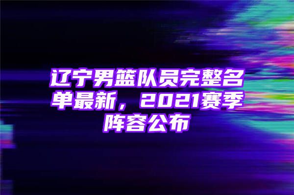 辽宁男篮队员完整名单最新，2021赛季阵容公布