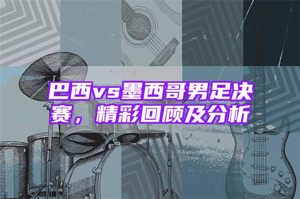 巴西vs墨西哥男足决赛，精彩回顾及分析