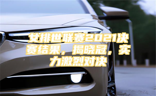 女排世联赛2021决赛结果，揭晓冠，实力激烈对决