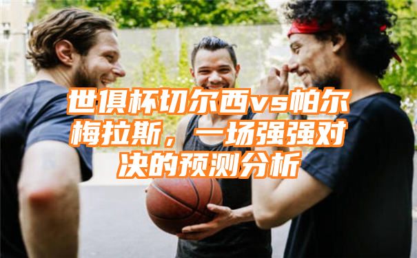 世俱杯切尔西vs帕尔梅拉斯，一场强强对决的预测分析