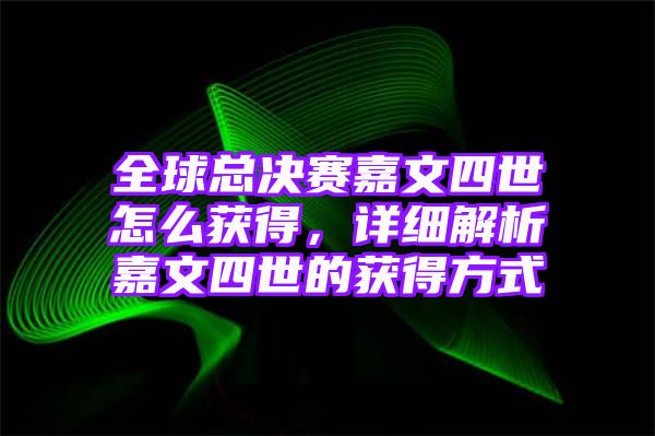 全球总决赛嘉文四世怎么获得，详细解析嘉文四世的获得方式