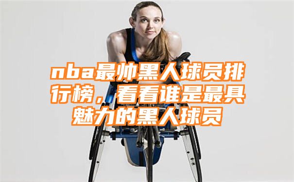 nba最帅黑人球员排行榜，看看谁是最具魅力的黑人球员