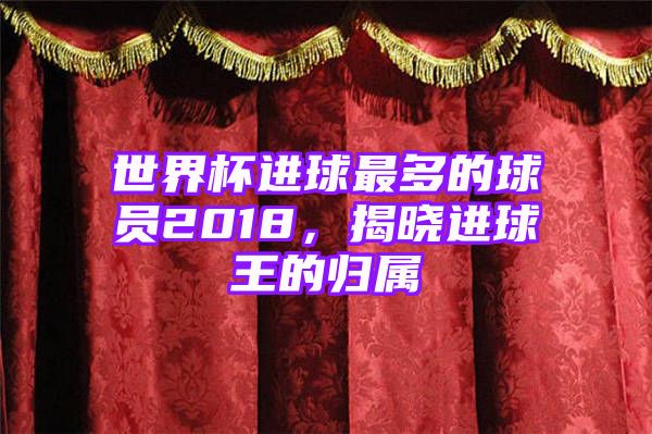 世界杯进球最多的球员2018，揭晓进球王的归属