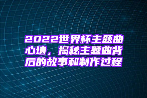 2022世界杯主题曲心墙，揭秘主题曲背后的故事和制作过程