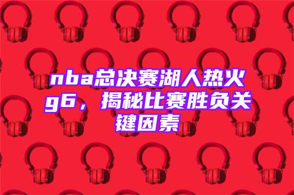 nba总决赛湖人热火g6，揭秘比赛胜负关键因素