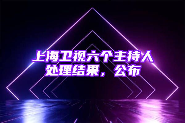 上海卫视六个主持人处理结果，公布