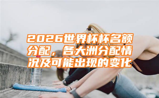 2026世界杯杯名额分配，各大洲分配情况及可能出现的变化