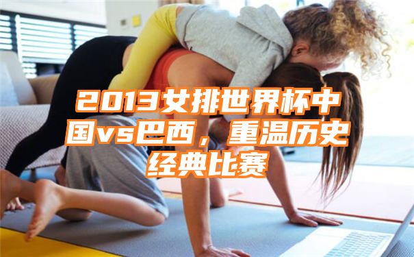 2013女排世界杯中国vs巴西，重温历史经典比赛