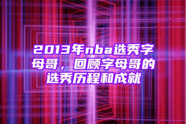 2013年nba选秀字母哥，回顾字母哥的选秀历程和成就