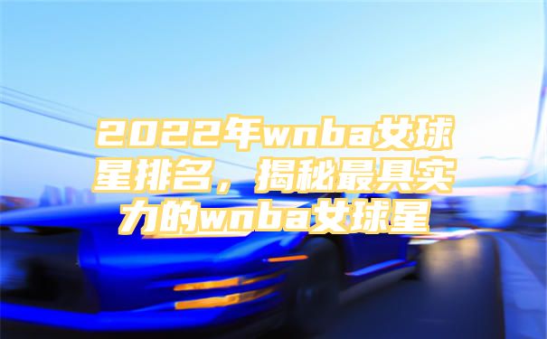 2022年wnba女球星排名，揭秘最具实力的wnba女球星