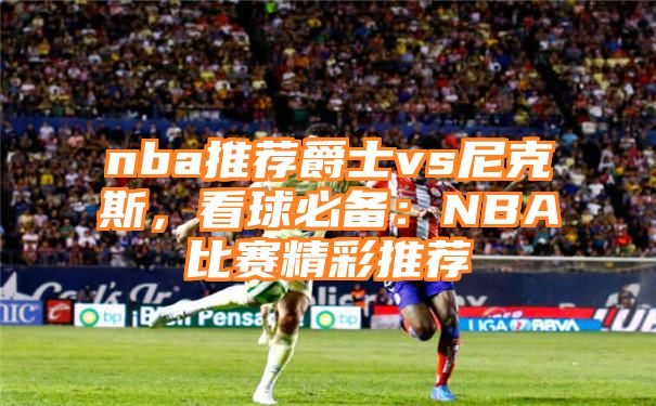 nba推荐爵士vs尼克斯，看球必备：NBA比赛精彩推荐