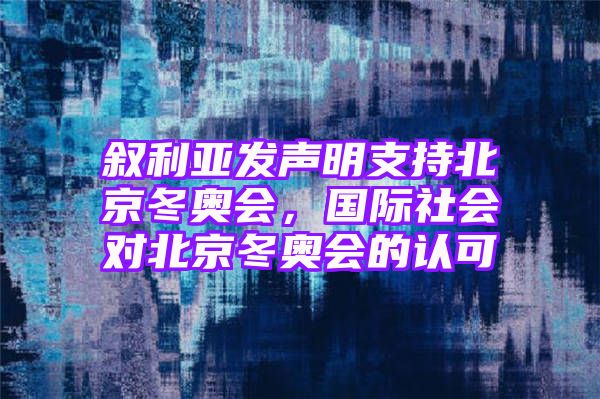 叙利亚发声明支持北京冬奥会，国际社会对北京冬奥会的认可