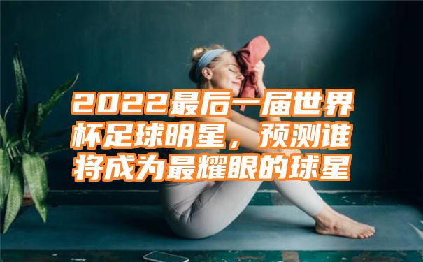 2022最后一届世界杯足球明星，预测谁将成为最耀眼的球星