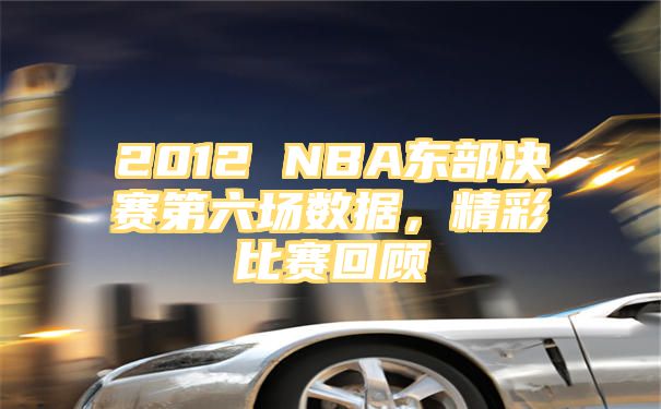 2012 NBA东部决赛第六场数据，精彩比赛回顾