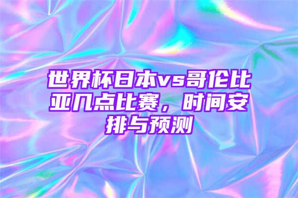 世界杯日本vs哥伦比亚几点比赛，时间安排与预测