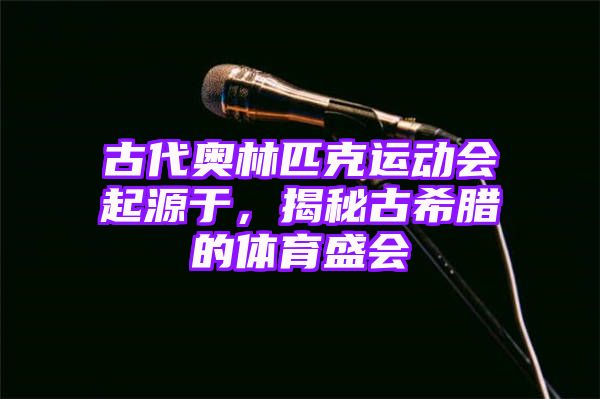 古代奥林匹克运动会起源于，揭秘古希腊的体育盛会