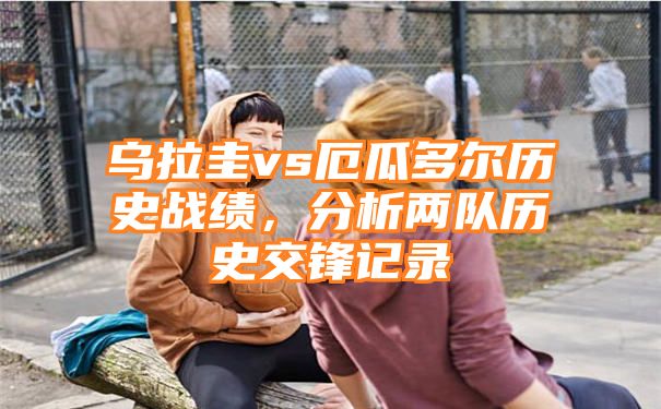 乌拉圭vs厄瓜多尔历史战绩，分析两队历史交锋记录