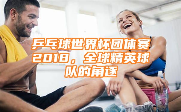 乒乓球世界杯团体赛2018，全球精英球队的角逐