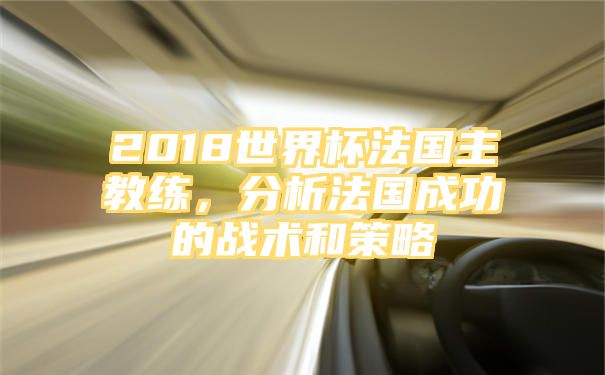 2018世界杯法国主教练，分析法国成功的战术和策略