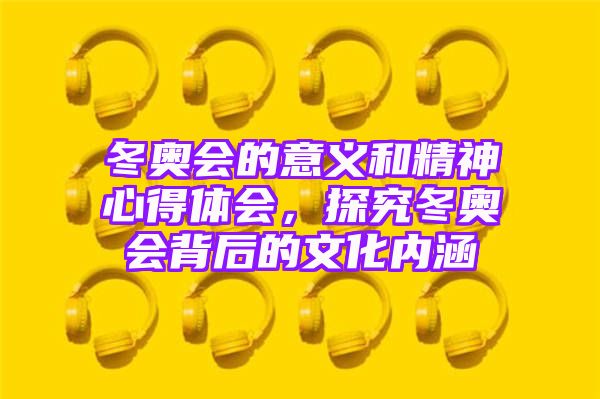 冬奥会的意义和精神心得体会，探究冬奥会背后的文化内涵