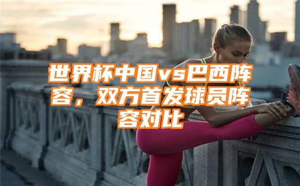 世界杯中国vs巴西阵容，双方首发球员阵容对比