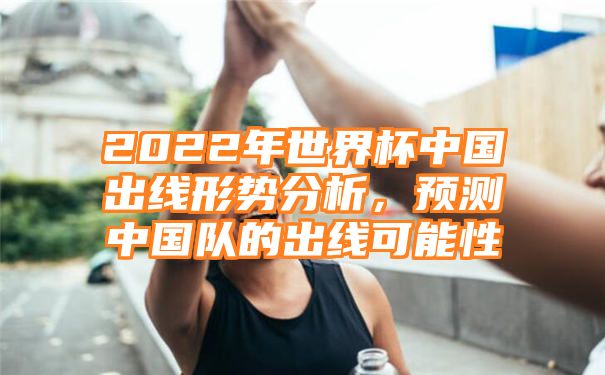 2022年世界杯中国出线形势分析，预测中国队的出线可能性