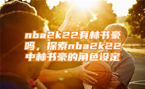 nba2k22有林书豪吗，探索nba2k22中林书豪的角色设定