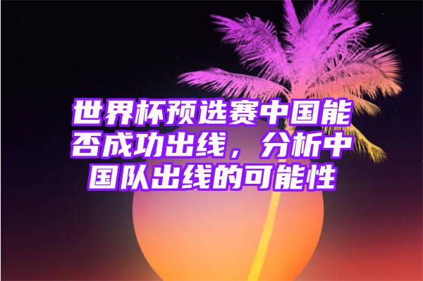 世界杯预选赛中国能否成功出线，分析中国队出线的可能性