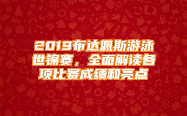 2019布达佩斯游泳世锦赛，全面解读各项比赛成绩和亮点