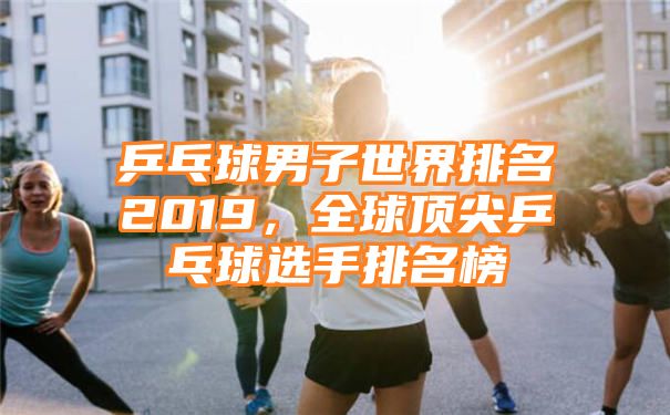 乒乓球男子世界排名2019，全球顶尖乒乓球选手排名榜