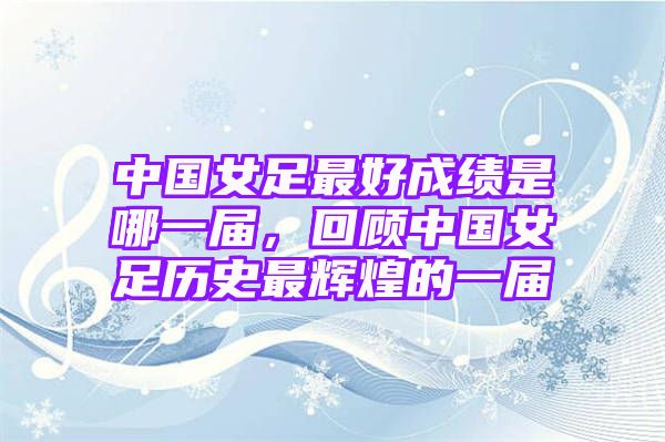 中国女足最好成绩是哪一届，回顾中国女足历史最辉煌的一届