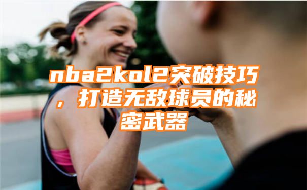 nba2kol2突破技巧，打造无敌球员的秘密武器