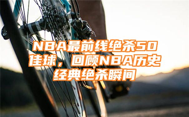 NBA最前线绝杀50佳球，回顾NBA历史经典绝杀瞬间