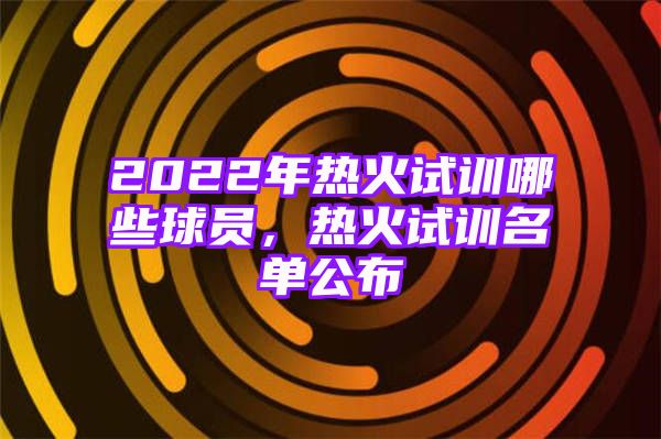 2022年热火试训哪些球员，热火试训名单公布