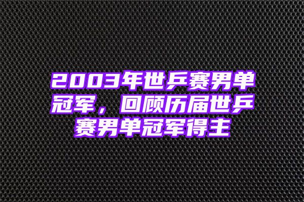 2003年世乒赛男单冠军，回顾历届世乒赛男单冠军得主