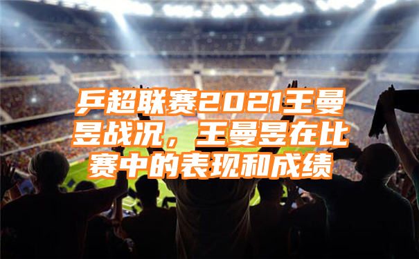 乒超联赛2021王曼昱战况，王曼昱在比赛中的表现和成绩