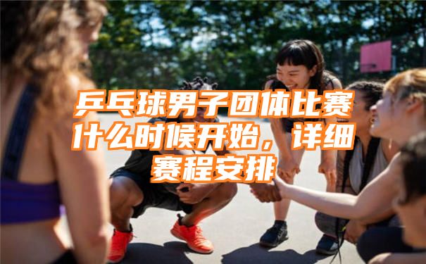 乒乓球男子团体比赛什么时候开始，详细赛程安排