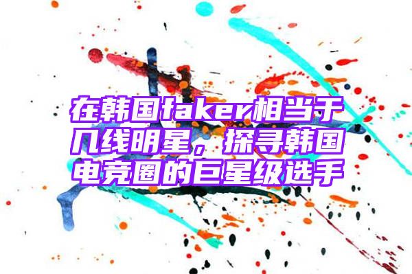 在韩国faker相当于几线明星，探寻韩国电竞圈的巨星级选手