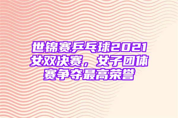 世锦赛乒乓球2021女双决赛，女子团体赛争夺最高荣誉