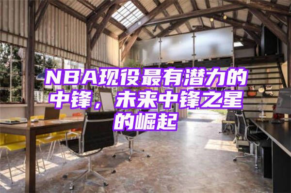 NBA现役最有潜力的中锋，未来中锋之星的崛起