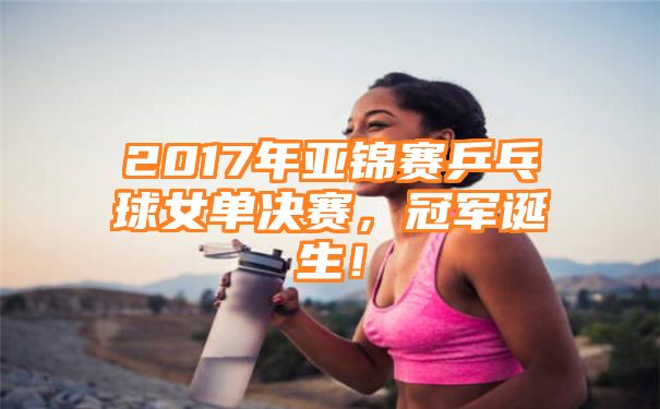 2017年亚锦赛乒乓球女单决赛，冠军诞生！